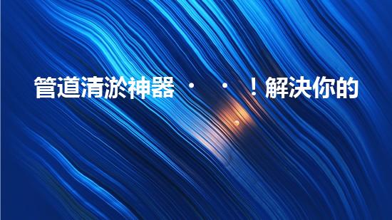 管道清淤神器！解決你的煩惱，輕松暢通無阻！